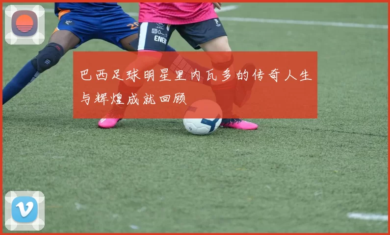 巴西足球明星里内瓦多的传奇人生与辉煌成就回顾
