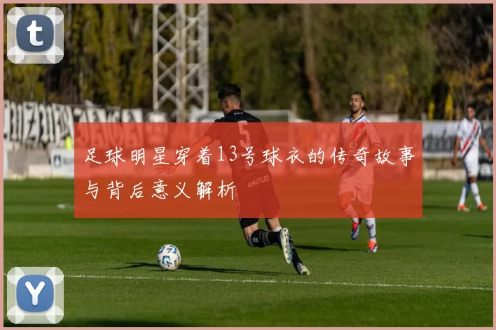 足球明星穿着13号球衣的传奇故事与背后意义解析