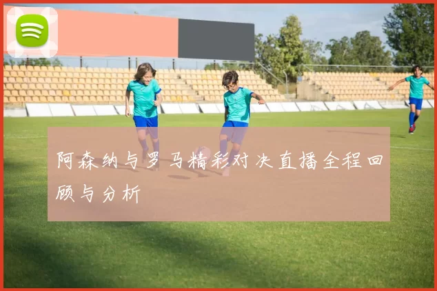 阿森纳与罗马精彩对决直播全程回顾与分析